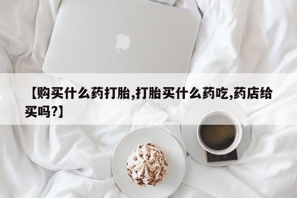 米非司酮在线下单【购买什么药打胎,打胎买什么药吃,药店给买吗?】
