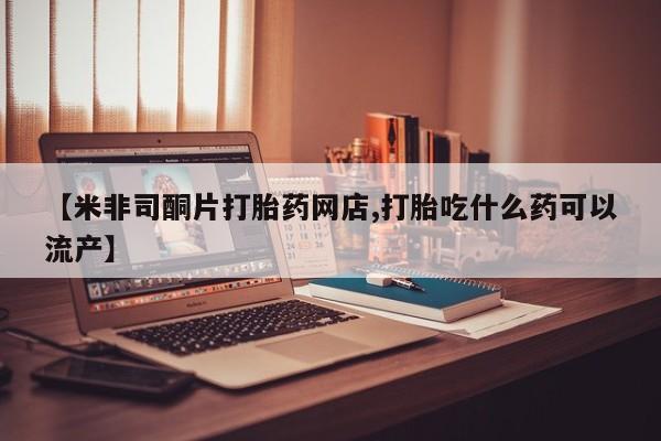 米非司酮在线下单【米非司酮片打胎药网店,打胎吃什么药可以流产】